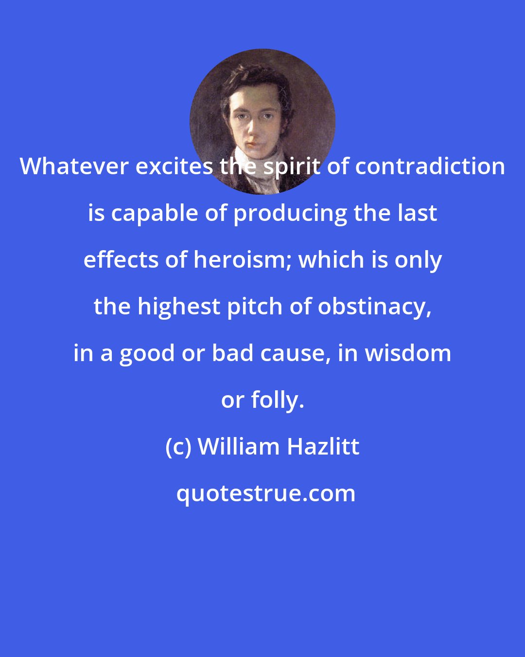 William Hazlitt: Whatever excites the spirit of contradiction is capable of producing the last effects of heroism; which is only the highest pitch of obstinacy, in a good or bad cause, in wisdom or folly.