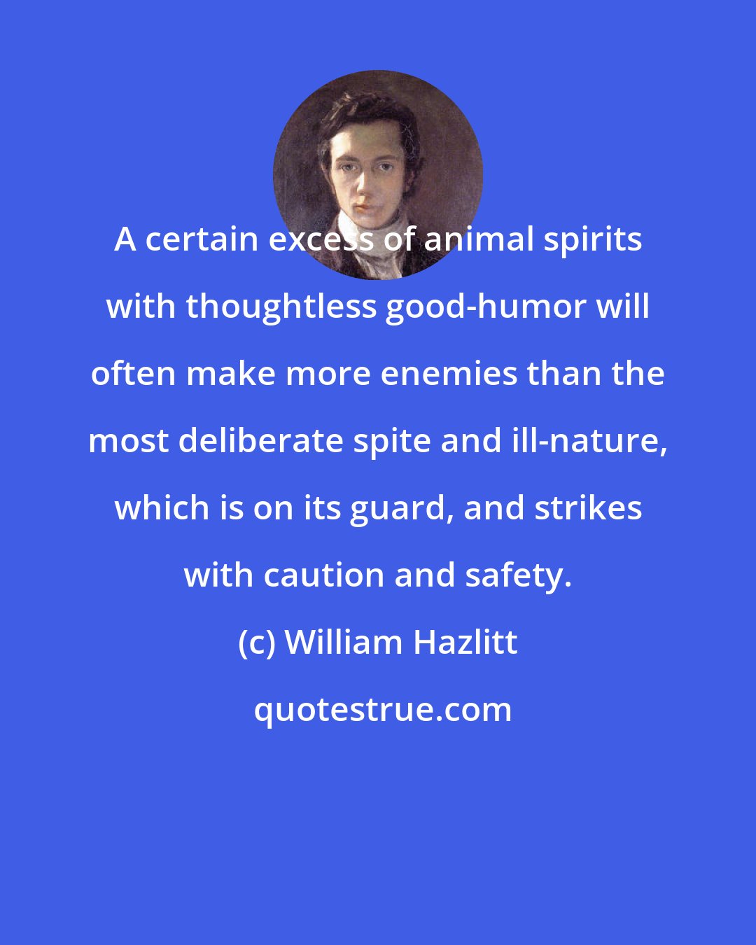 William Hazlitt: A certain excess of animal spirits with thoughtless good-humor will often make more enemies than the most deliberate spite and ill-nature, which is on its guard, and strikes with caution and safety.