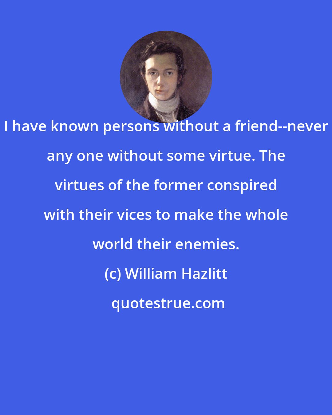 William Hazlitt: I have known persons without a friend--never any one without some virtue. The virtues of the former conspired with their vices to make the whole world their enemies.