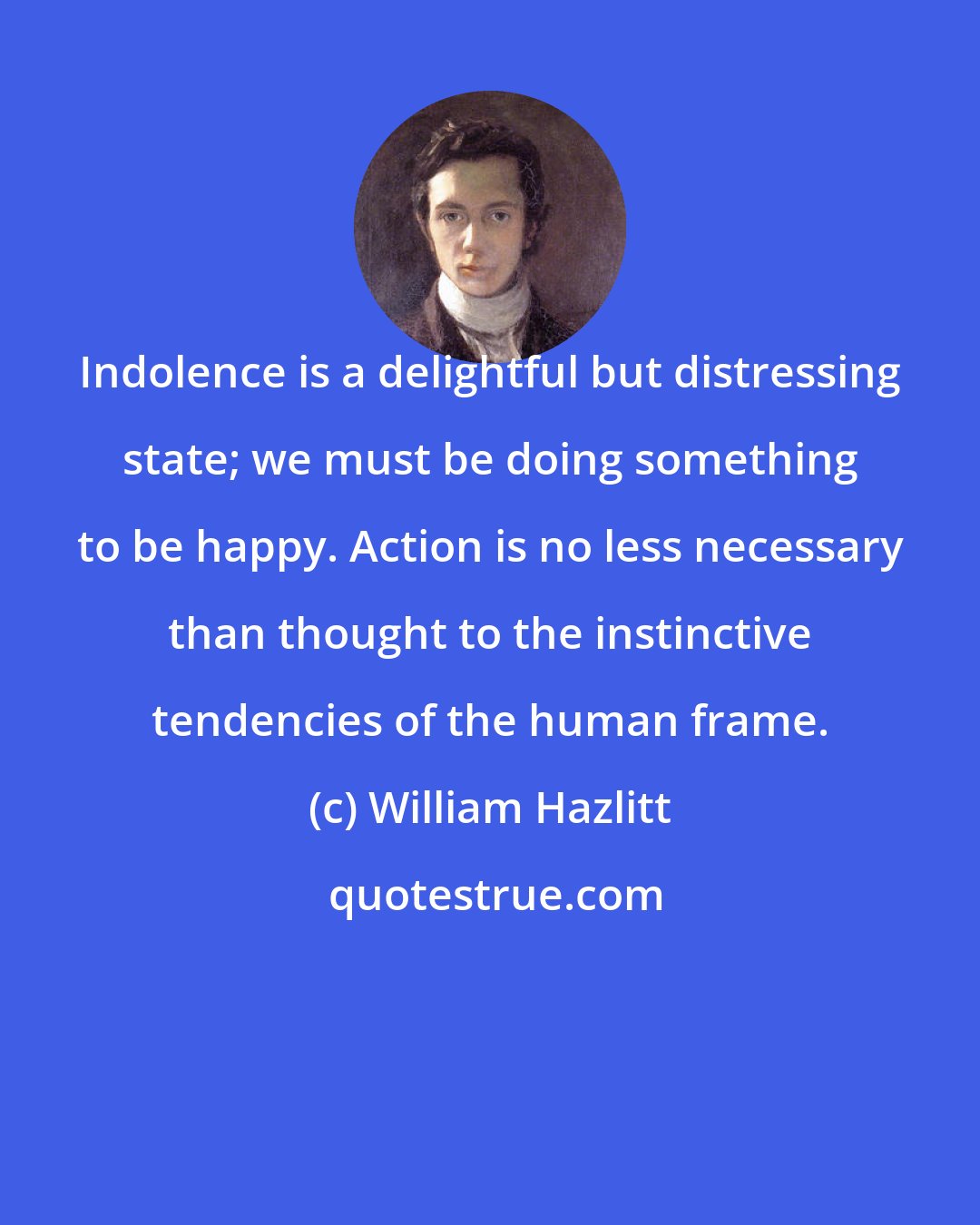 William Hazlitt: Indolence is a delightful but distressing state; we must be doing something to be happy. Action is no less necessary than thought to the instinctive tendencies of the human frame.