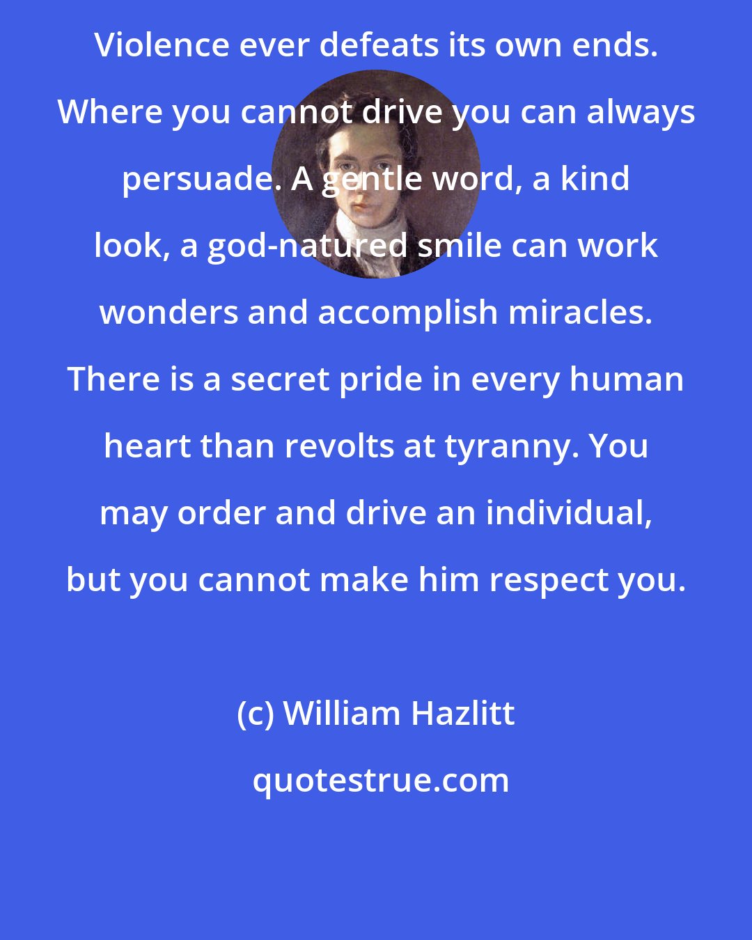 William Hazlitt: Violence ever defeats its own ends. Where you cannot drive you can always persuade. A gentle word, a kind look, a god-natured smile can work wonders and accomplish miracles. There is a secret pride in every human heart than revolts at tyranny. You may order and drive an individual, but you cannot make him respect you.
