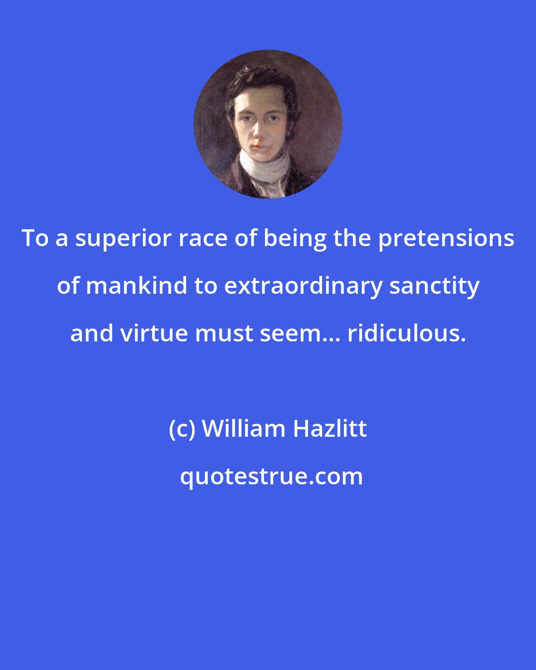 William Hazlitt: To a superior race of being the pretensions of mankind to extraordinary sanctity and virtue must seem... ridiculous.