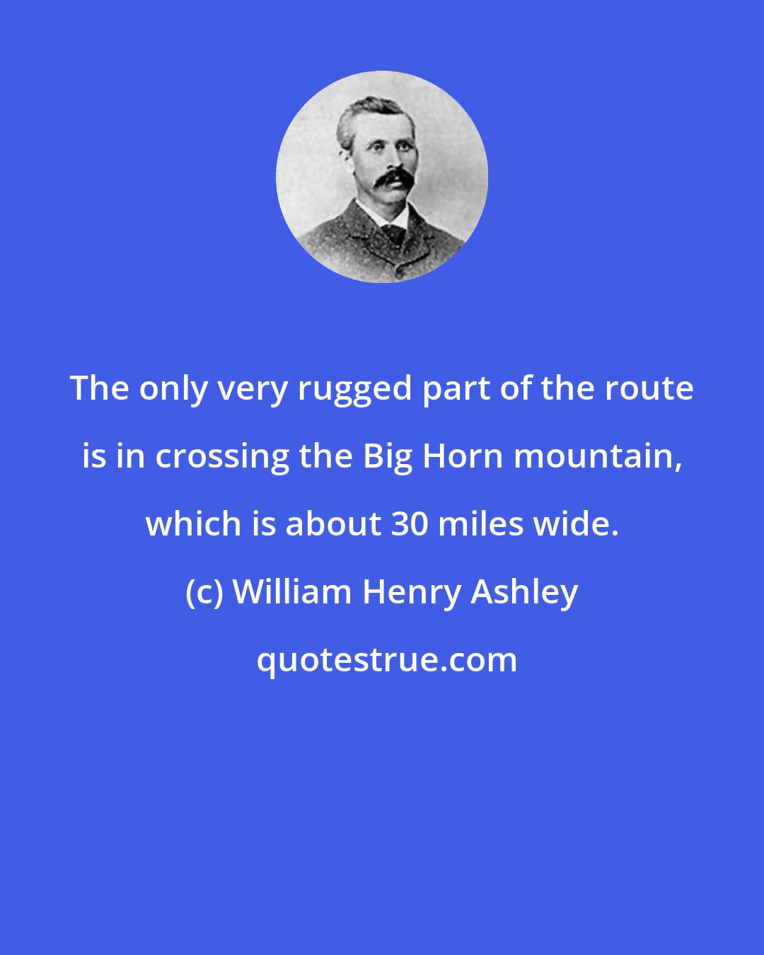 William Henry Ashley: The only very rugged part of the route is in crossing the Big Horn mountain, which is about 30 miles wide.