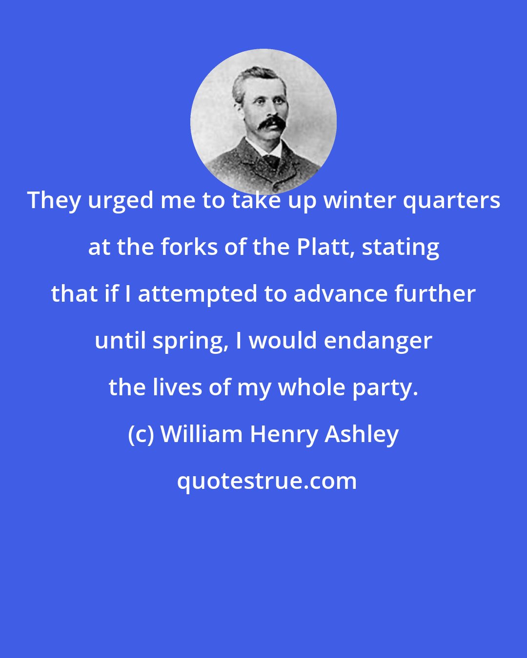 William Henry Ashley: They urged me to take up winter quarters at the forks of the Platt, stating that if I attempted to advance further until spring, I would endanger the lives of my whole party.