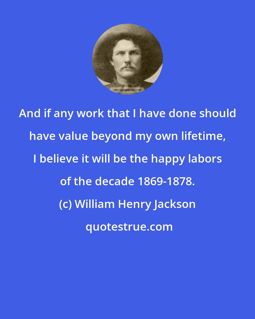 William Henry Jackson: And if any work that I have done should have value beyond my own lifetime, I believe it will be the happy labors of the decade 1869-1878.