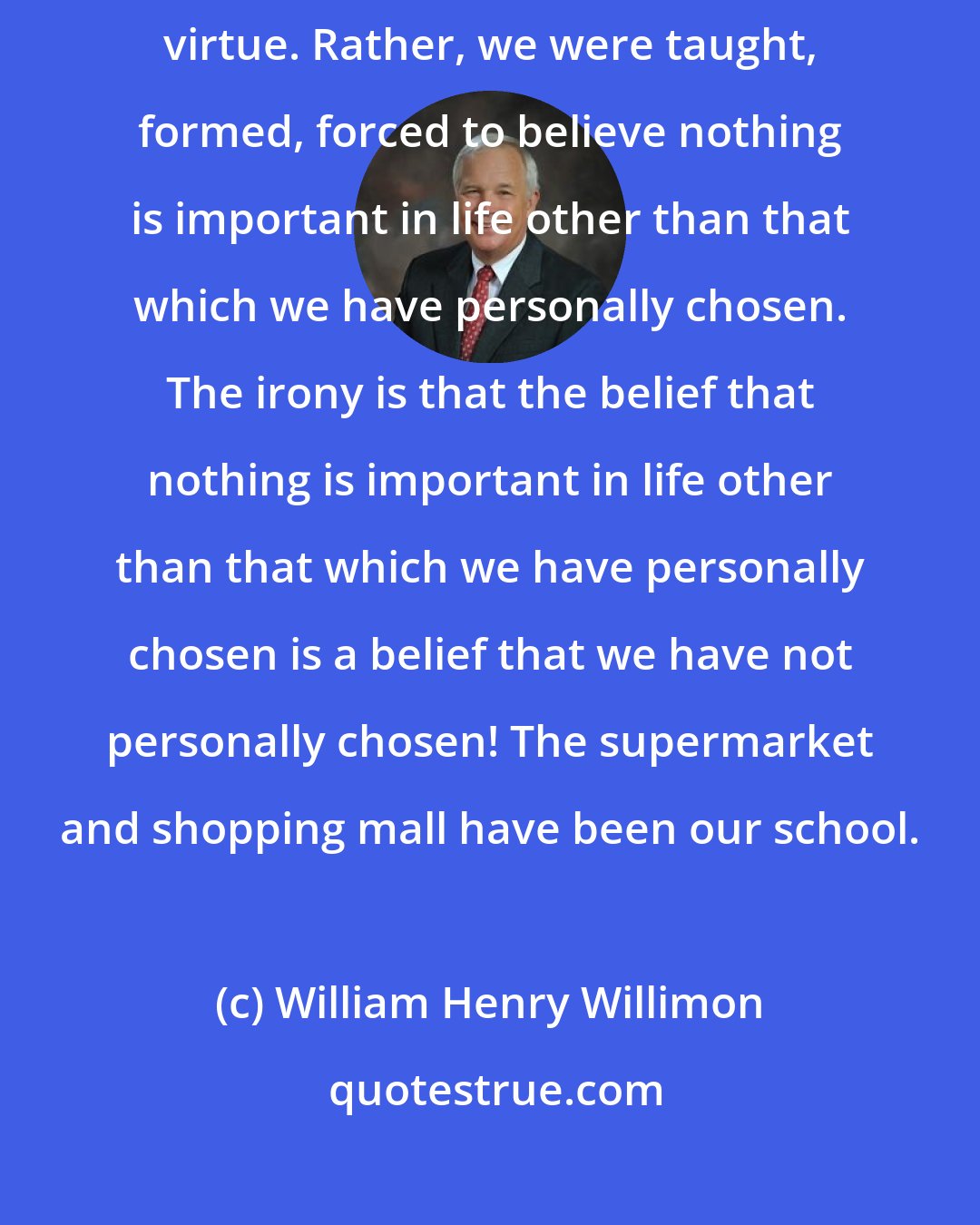 William Henry Willimon: We did not choose to believe that personal choice is the highest human virtue. Rather, we were taught, formed, forced to believe nothing is important in life other than that which we have personally chosen. The irony is that the belief that nothing is important in life other than that which we have personally chosen is a belief that we have not personally chosen! The supermarket and shopping mall have been our school.