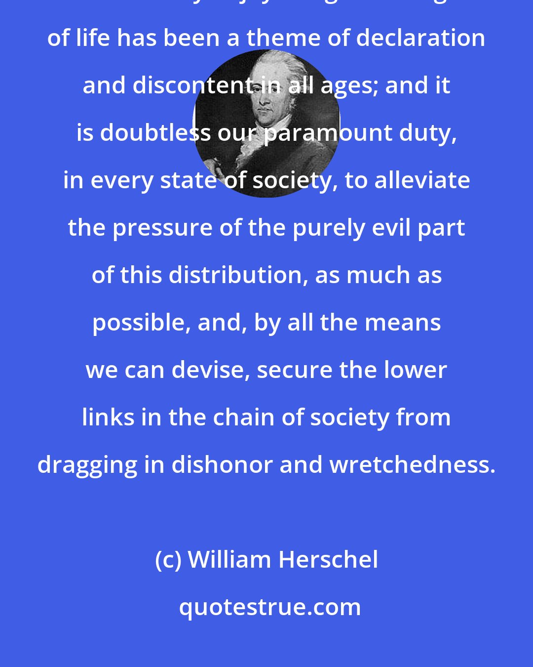 William Herschel: The difference of the degrees in which the individuals of a great community enjoy the good things of life has been a theme of declaration and discontent in all ages; and it is doubtless our paramount duty, in every state of society, to alleviate the pressure of the purely evil part of this distribution, as much as possible, and, by all the means we can devise, secure the lower links in the chain of society from dragging in dishonor and wretchedness.