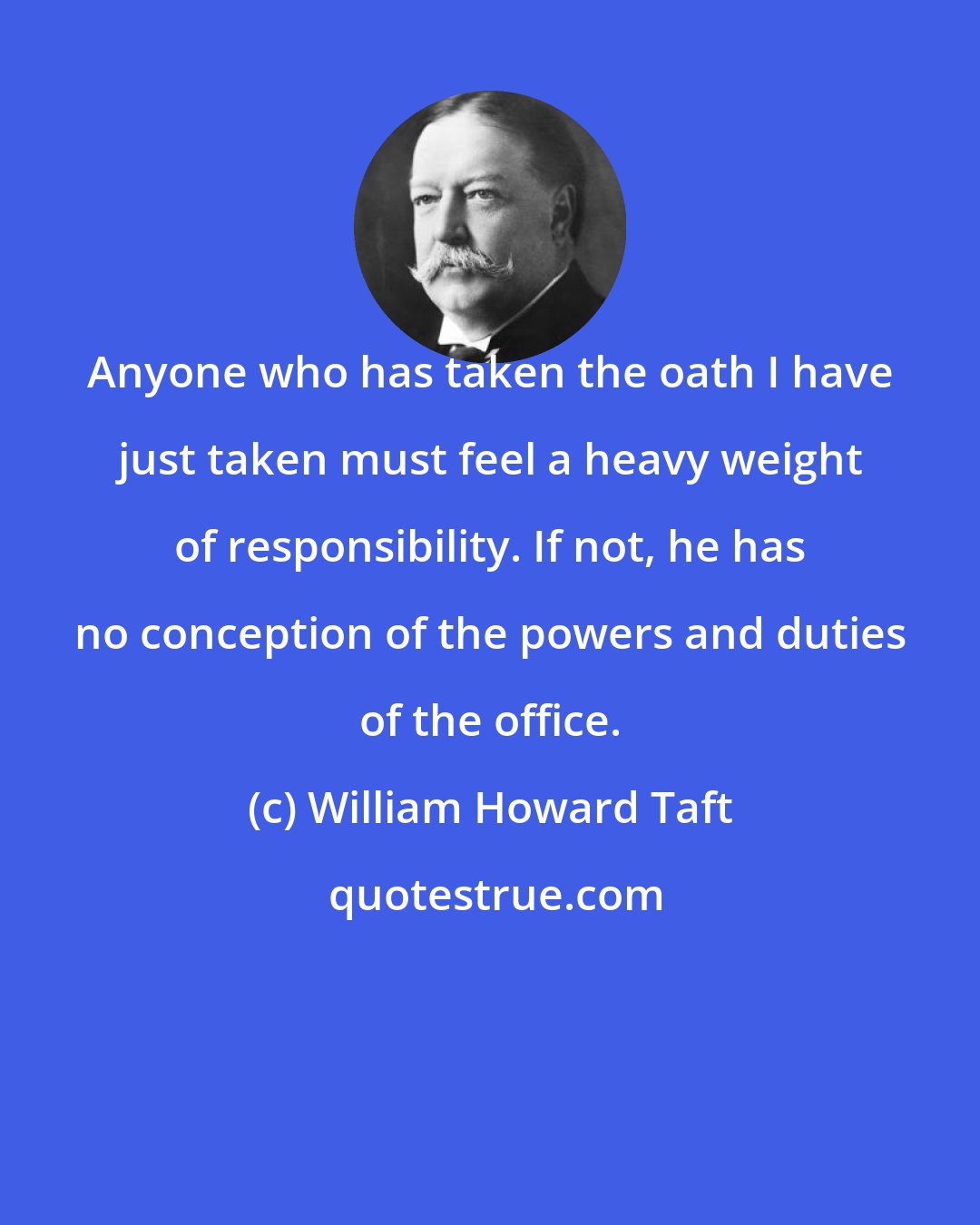 William Howard Taft: Anyone who has taken the oath I have just taken must feel a heavy weight of responsibility. If not, he has no conception of the powers and duties of the office.