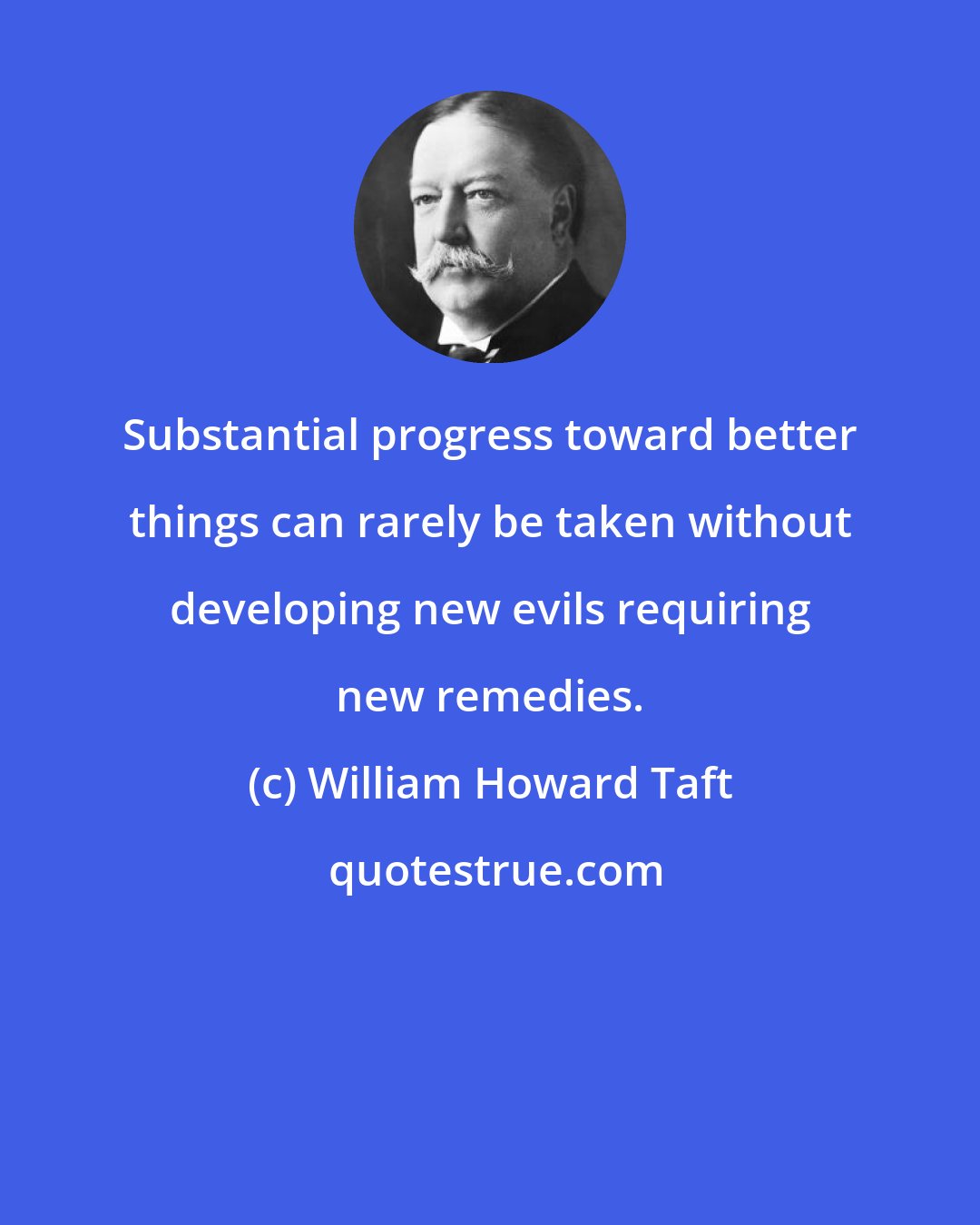 William Howard Taft: Substantial progress toward better things can rarely be taken without developing new evils requiring new remedies.