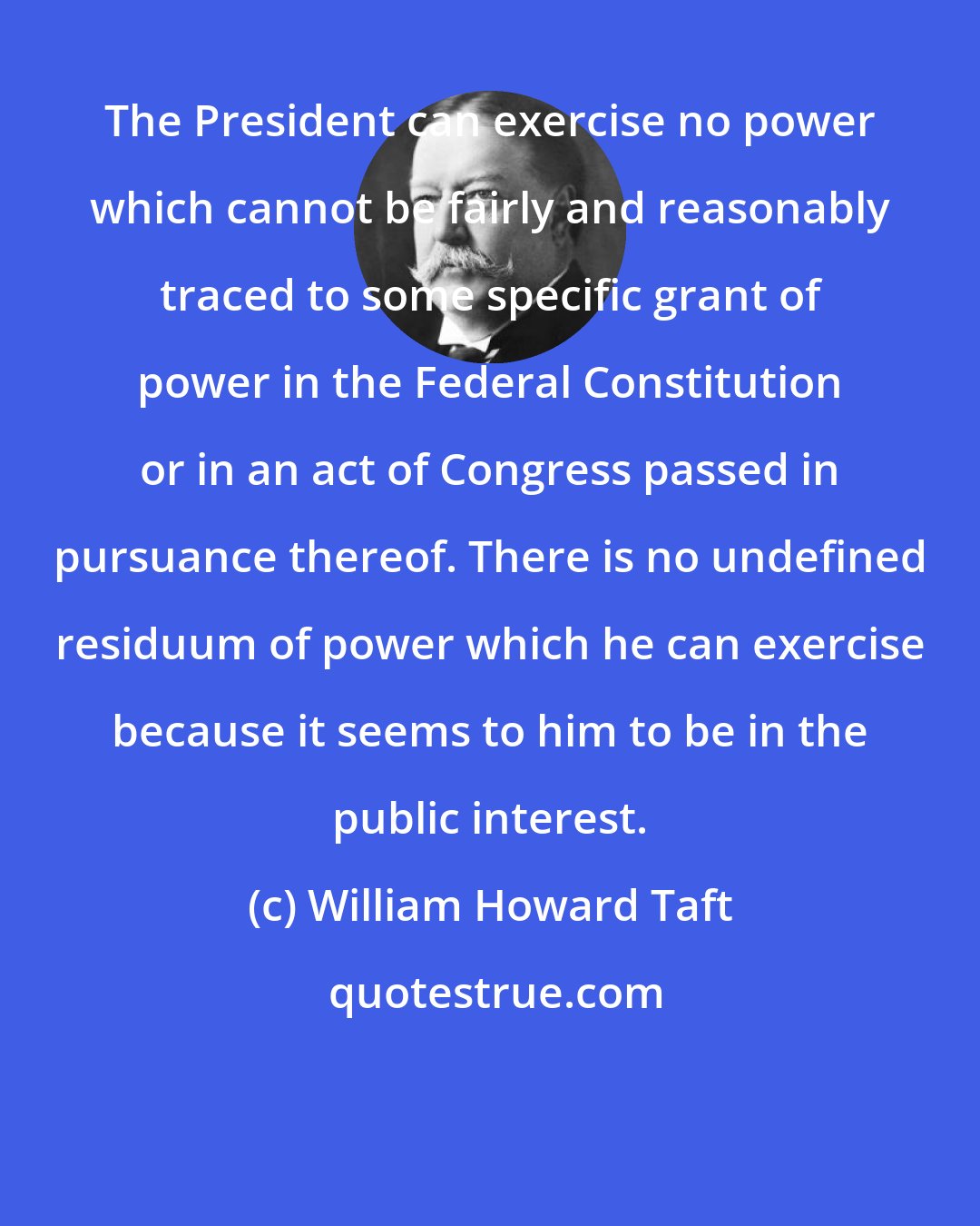 William Howard Taft: The President can exercise no power which cannot be fairly and reasonably traced to some specific grant of power in the Federal Constitution or in an act of Congress passed in pursuance thereof. There is no undefined residuum of power which he can exercise because it seems to him to be in the public interest.