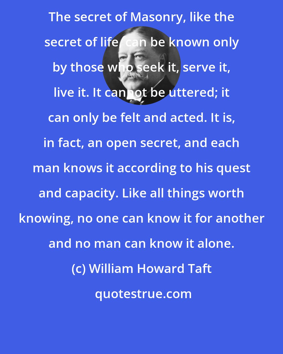 William Howard Taft: The secret of Masonry, like the secret of life, can be known only by those who seek it, serve it, live it. It cannot be uttered; it can only be felt and acted. It is, in fact, an open secret, and each man knows it according to his quest and capacity. Like all things worth knowing, no one can know it for another and no man can know it alone.