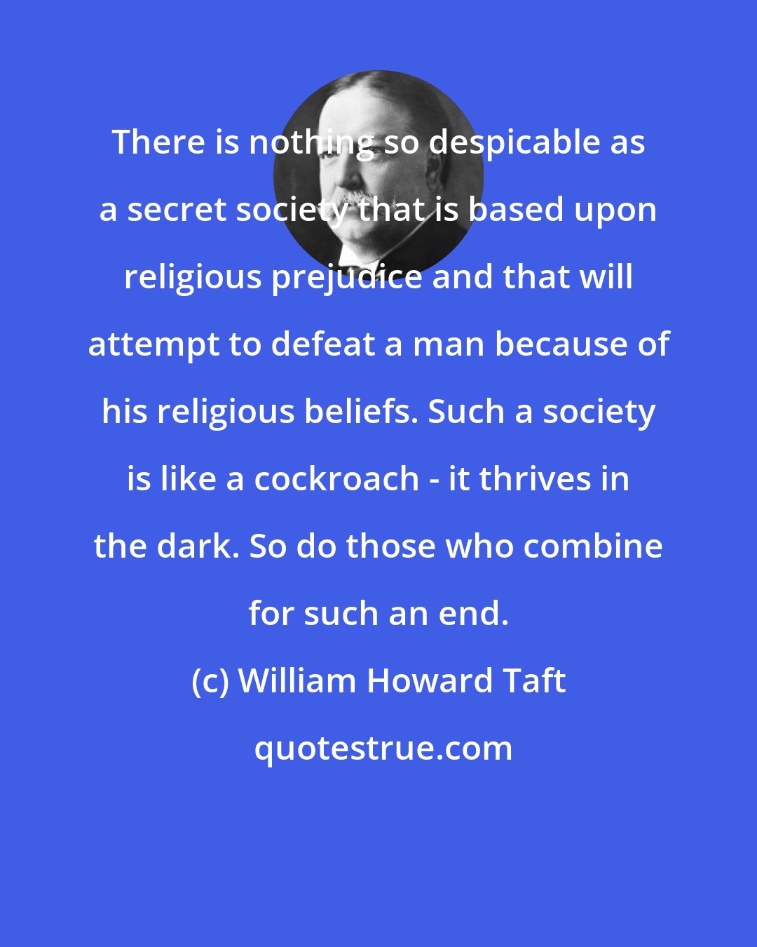 William Howard Taft: There is nothing so despicable as a secret society that is based upon religious prejudice and that will attempt to defeat a man because of his religious beliefs. Such a society is like a cockroach - it thrives in the dark. So do those who combine for such an end.