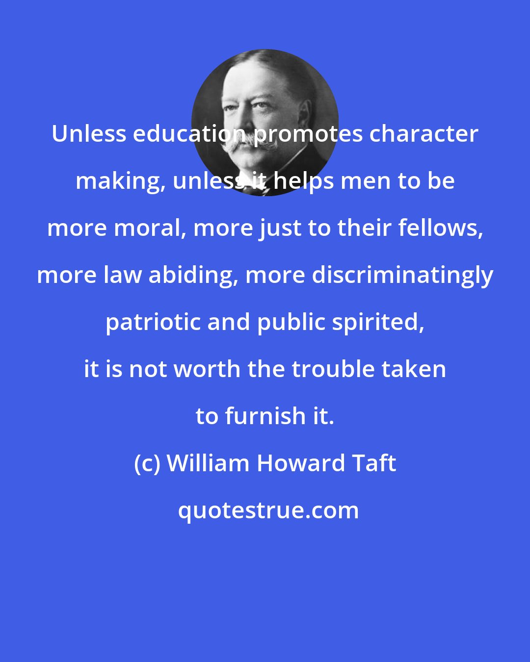 William Howard Taft: Unless education promotes character making, unless it helps men to be more moral, more just to their fellows, more law abiding, more discriminatingly patriotic and public spirited, it is not worth the trouble taken to furnish it.