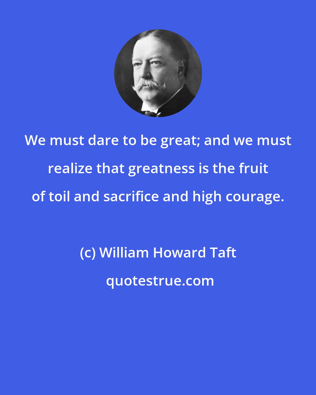 William Howard Taft: We must dare to be great; and we must realize that greatness is the fruit of toil and sacrifice and high courage.