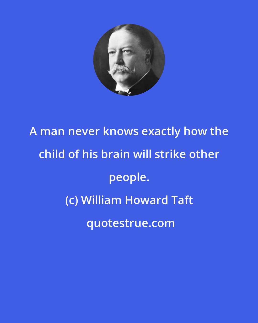 William Howard Taft: A man never knows exactly how the child of his brain will strike other people.