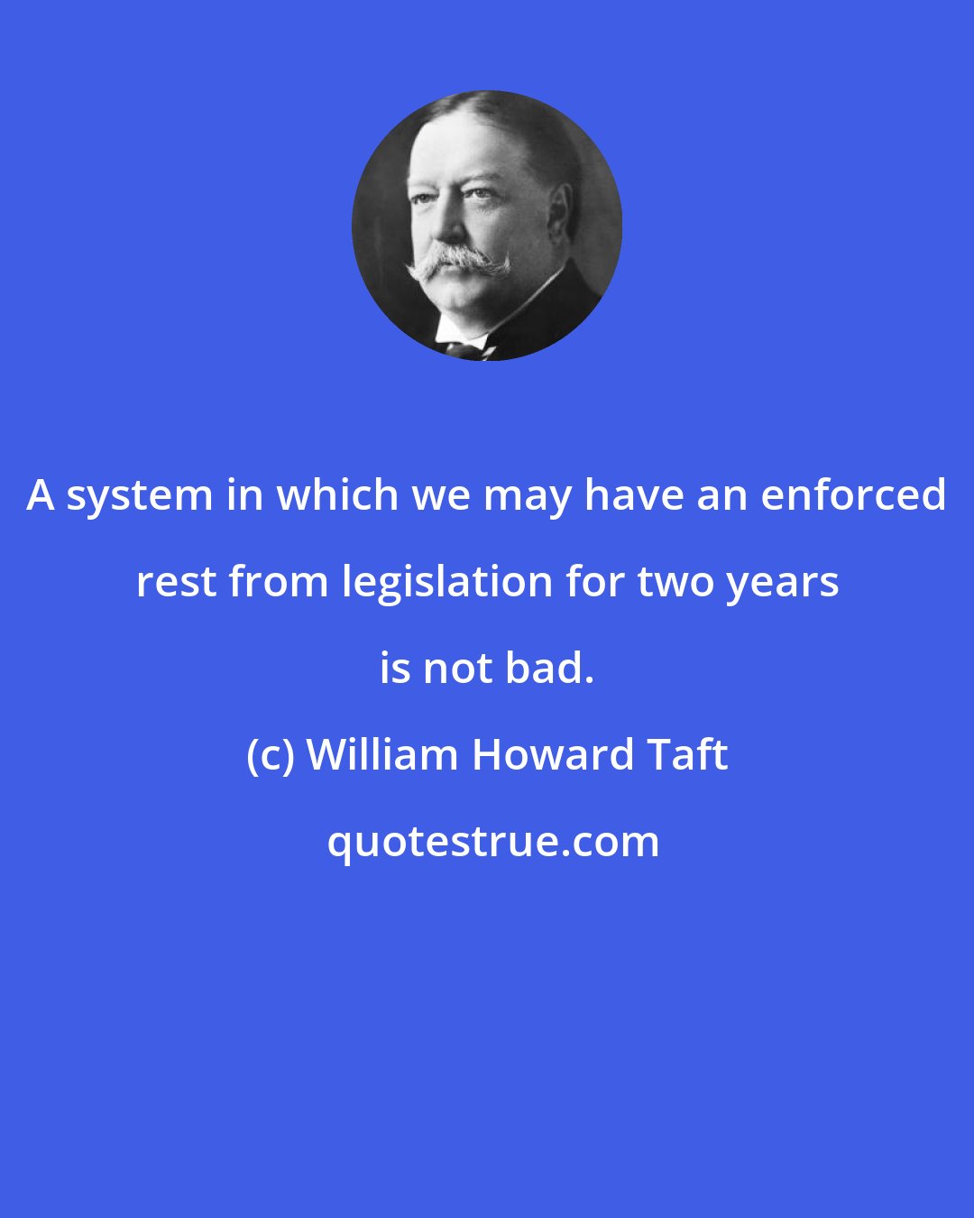 William Howard Taft: A system in which we may have an enforced rest from legislation for two years is not bad.