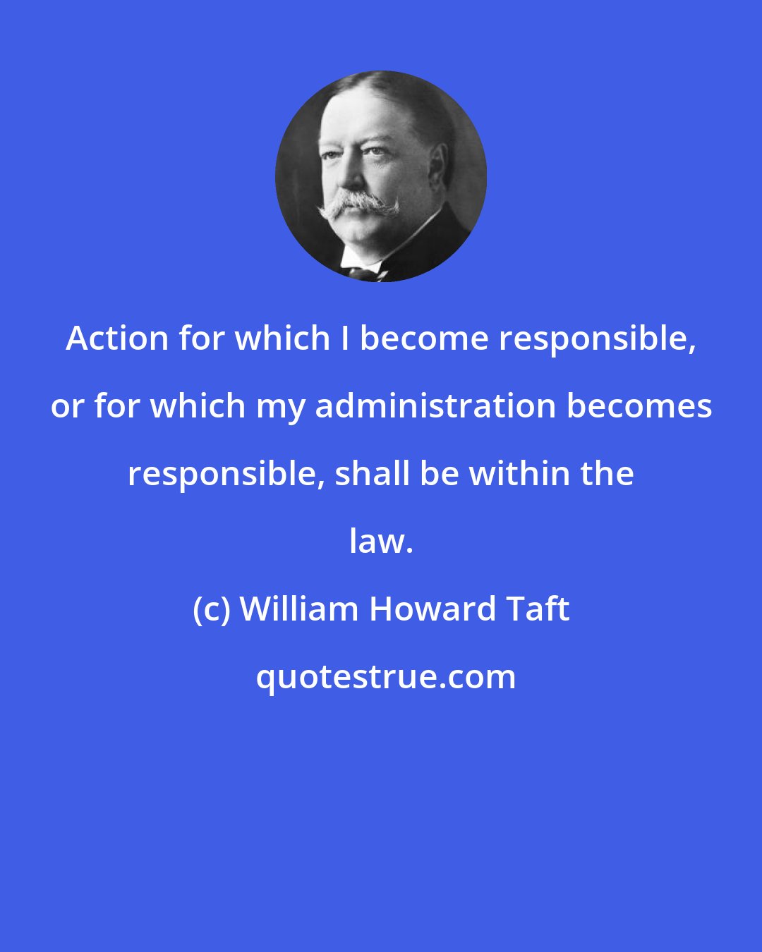 William Howard Taft: Action for which I become responsible, or for which my administration becomes responsible, shall be within the law.