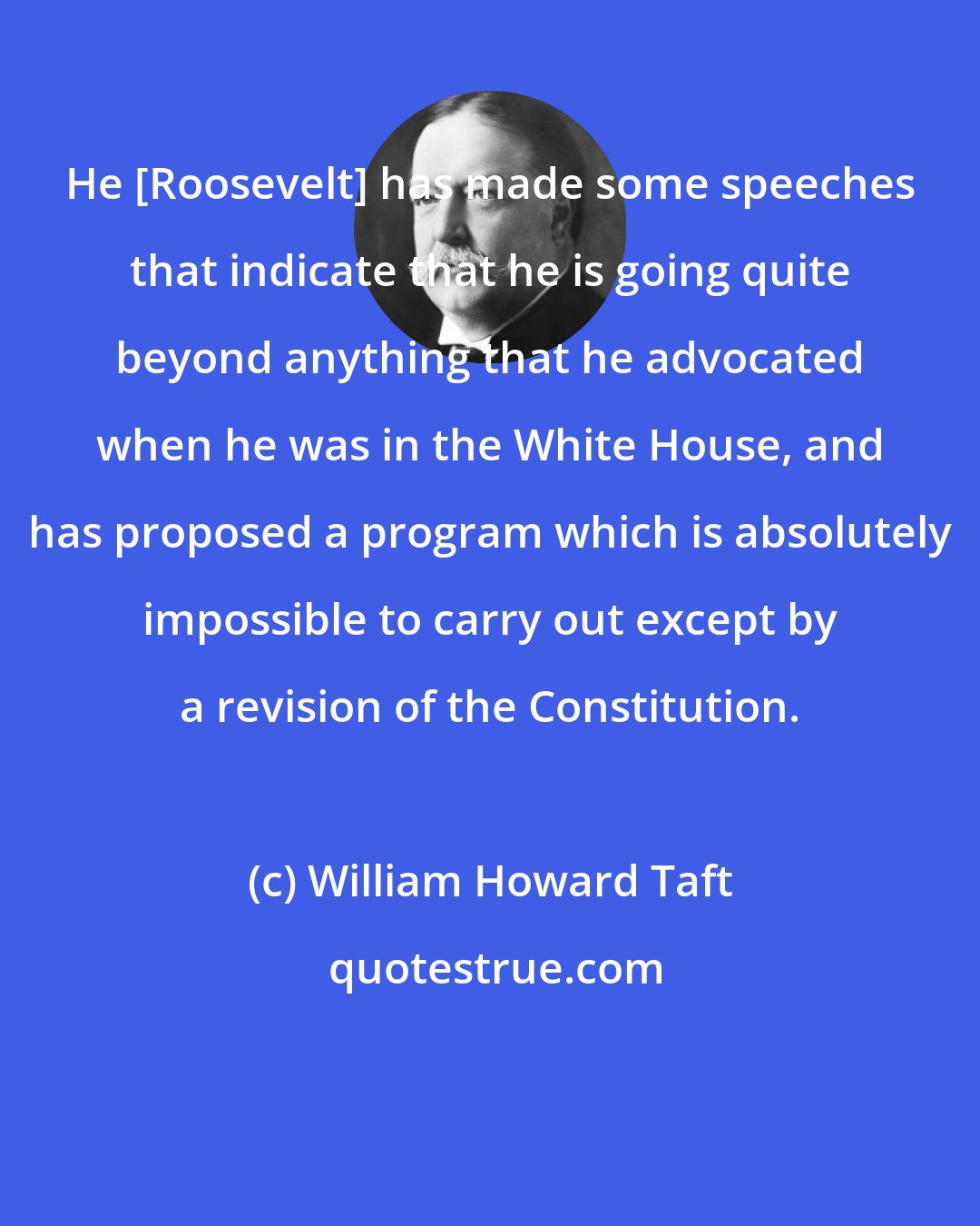 William Howard Taft: He [Roosevelt] has made some speeches that indicate that he is going quite beyond anything that he advocated when he was in the White House, and has proposed a program which is absolutely impossible to carry out except by a revision of the Constitution.