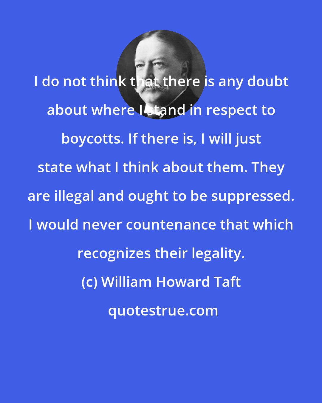 William Howard Taft: I do not think that there is any doubt about where I stand in respect to boycotts. If there is, I will just state what I think about them. They are illegal and ought to be suppressed. I would never countenance that which recognizes their legality.