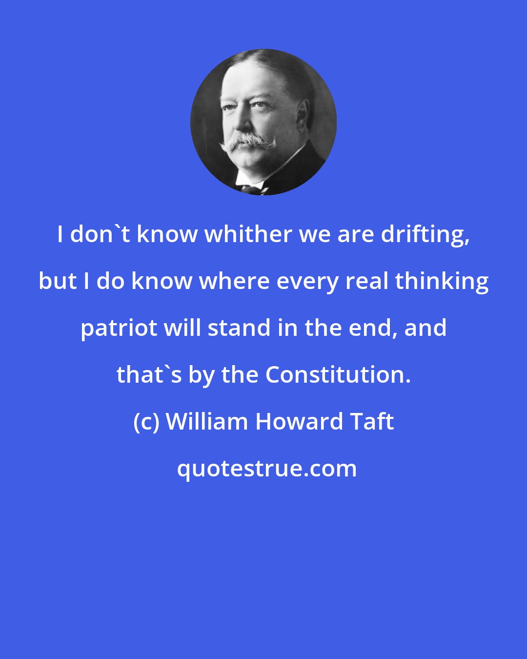 William Howard Taft: I don't know whither we are drifting, but I do know where every real thinking patriot will stand in the end, and that's by the Constitution.