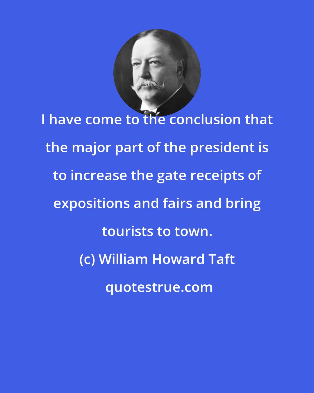 William Howard Taft: I have come to the conclusion that the major part of the president is to increase the gate receipts of expositions and fairs and bring tourists to town.