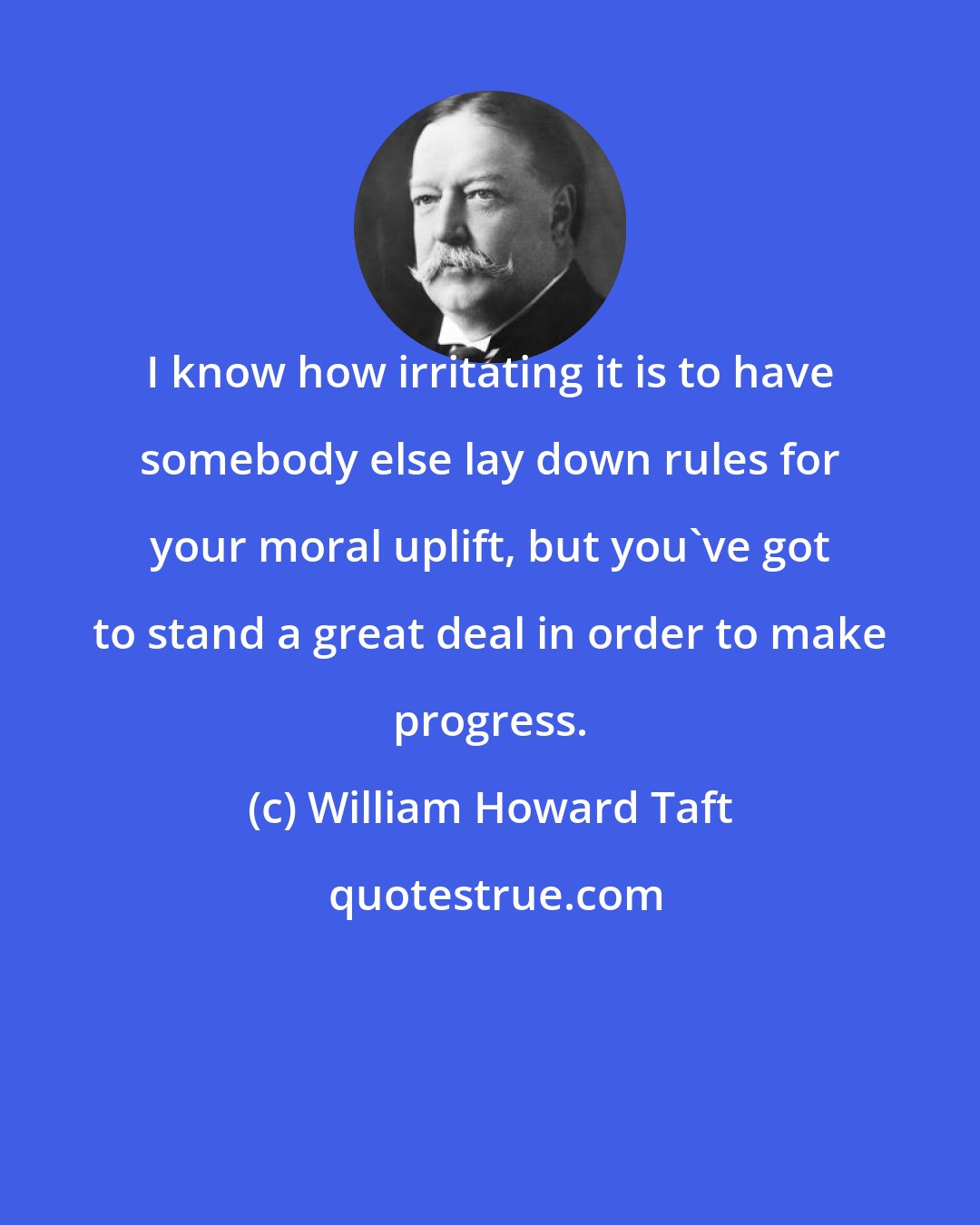 William Howard Taft: I know how irritating it is to have somebody else lay down rules for your moral uplift, but you've got to stand a great deal in order to make progress.