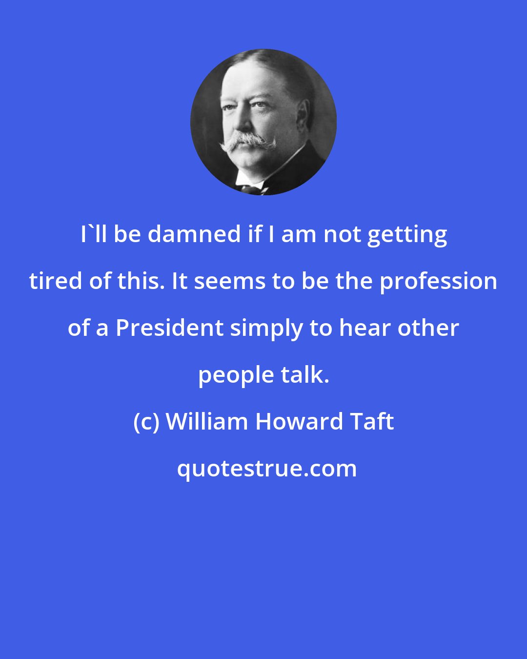 William Howard Taft: I'll be damned if I am not getting tired of this. It seems to be the profession of a President simply to hear other people talk.