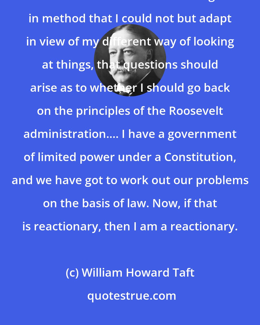 William Howard Taft: It is not impossible, of course, after such an administration as Roosevelt's and after the change in method that I could not but adapt in view of my different way of looking at things, that questions should arise as to whether I should go back on the principles of the Roosevelt administration.... I have a government of limited power under a Constitution, and we have got to work out our problems on the basis of law. Now, if that is reactionary, then I am a reactionary.