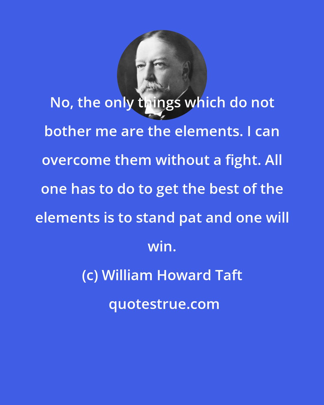 William Howard Taft: No, the only things which do not bother me are the elements. I can overcome them without a fight. All one has to do to get the best of the elements is to stand pat and one will win.