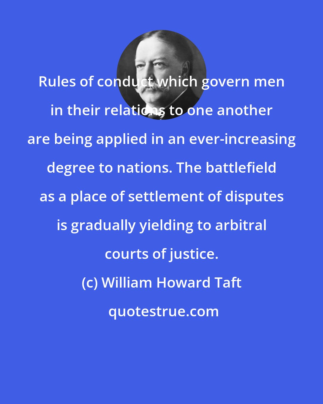 William Howard Taft: Rules of conduct which govern men in their relations to one another are being applied in an ever-increasing degree to nations. The battlefield as a place of settlement of disputes is gradually yielding to arbitral courts of justice.