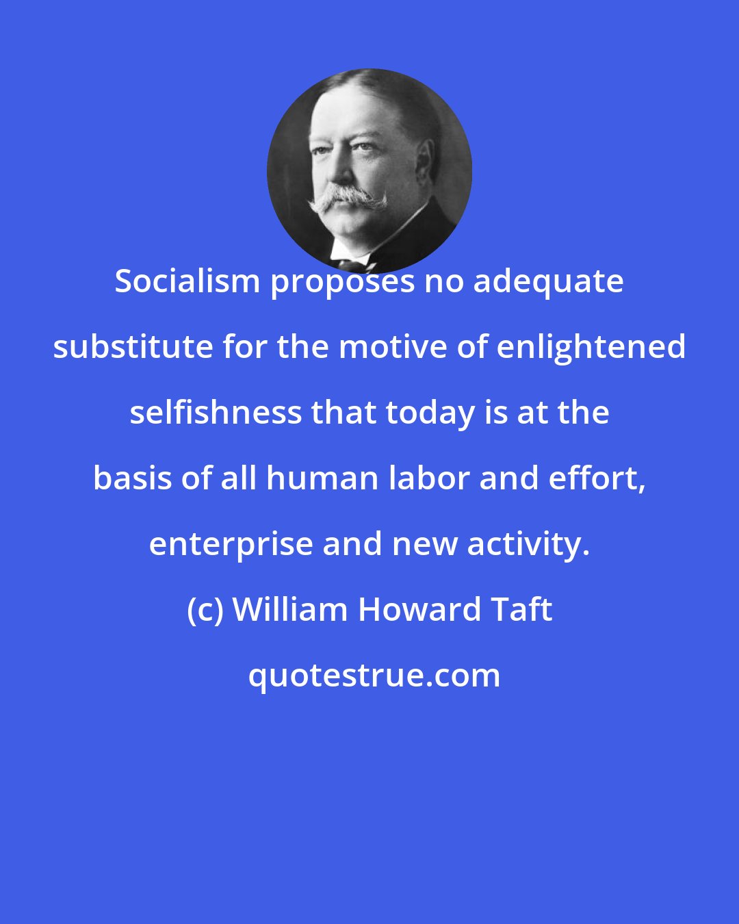 William Howard Taft: Socialism proposes no adequate substitute for the motive of enlightened selfishness that today is at the basis of all human labor and effort, enterprise and new activity.