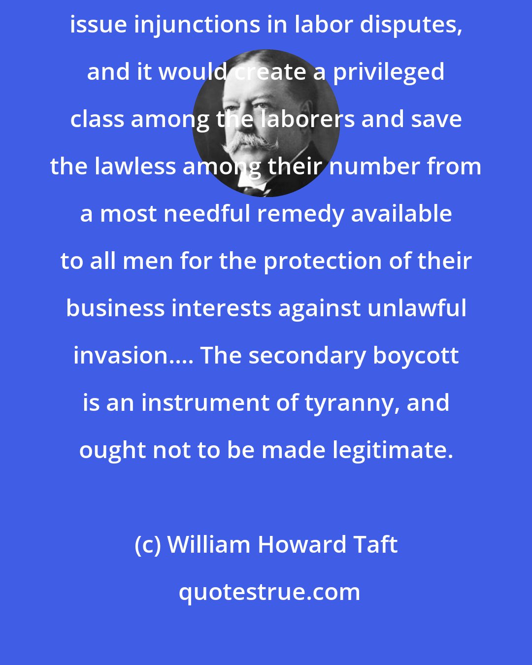 William Howard Taft: Take away from the courts, if it could be taken away, the power to issue injunctions in labor disputes, and it would create a privileged class among the laborers and save the lawless among their number from a most needful remedy available to all men for the protection of their business interests against unlawful invasion.... The secondary boycott is an instrument of tyranny, and ought not to be made legitimate.