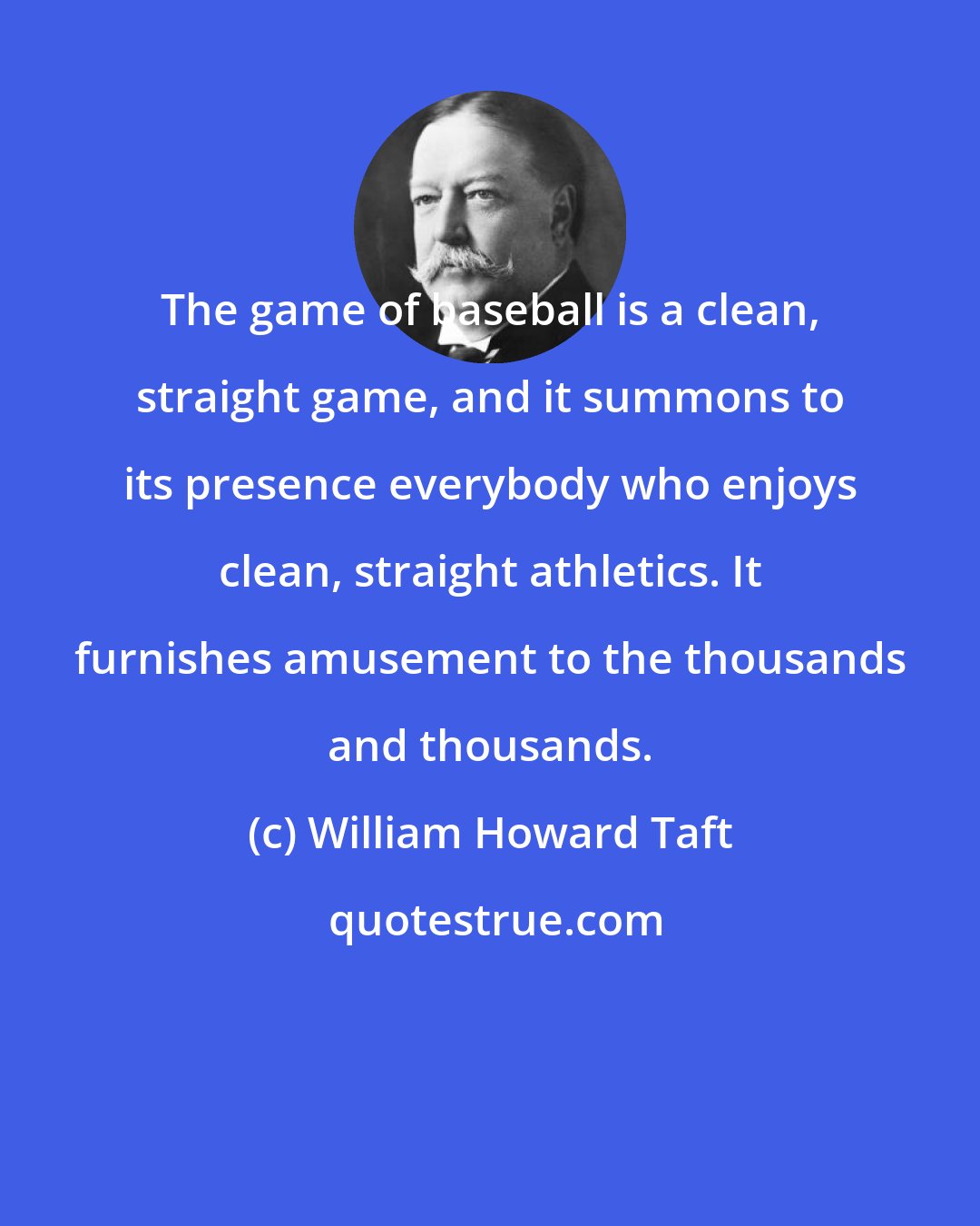 William Howard Taft: The game of baseball is a clean, straight game, and it summons to its presence everybody who enjoys clean, straight athletics. It furnishes amusement to the thousands and thousands.