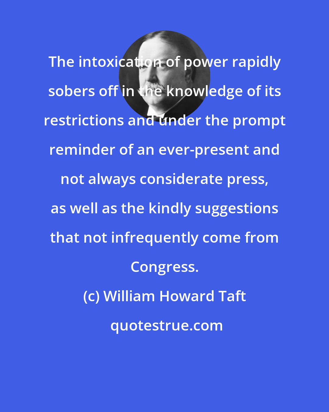 William Howard Taft: The intoxication of power rapidly sobers off in the knowledge of its restrictions and under the prompt reminder of an ever-present and not always considerate press, as well as the kindly suggestions that not infrequently come from Congress.