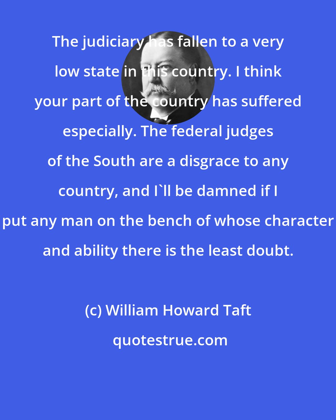 William Howard Taft: The judiciary has fallen to a very low state in this country. I think your part of the country has suffered especially. The federal judges of the South are a disgrace to any country, and I'll be damned if I put any man on the bench of whose character and ability there is the least doubt.