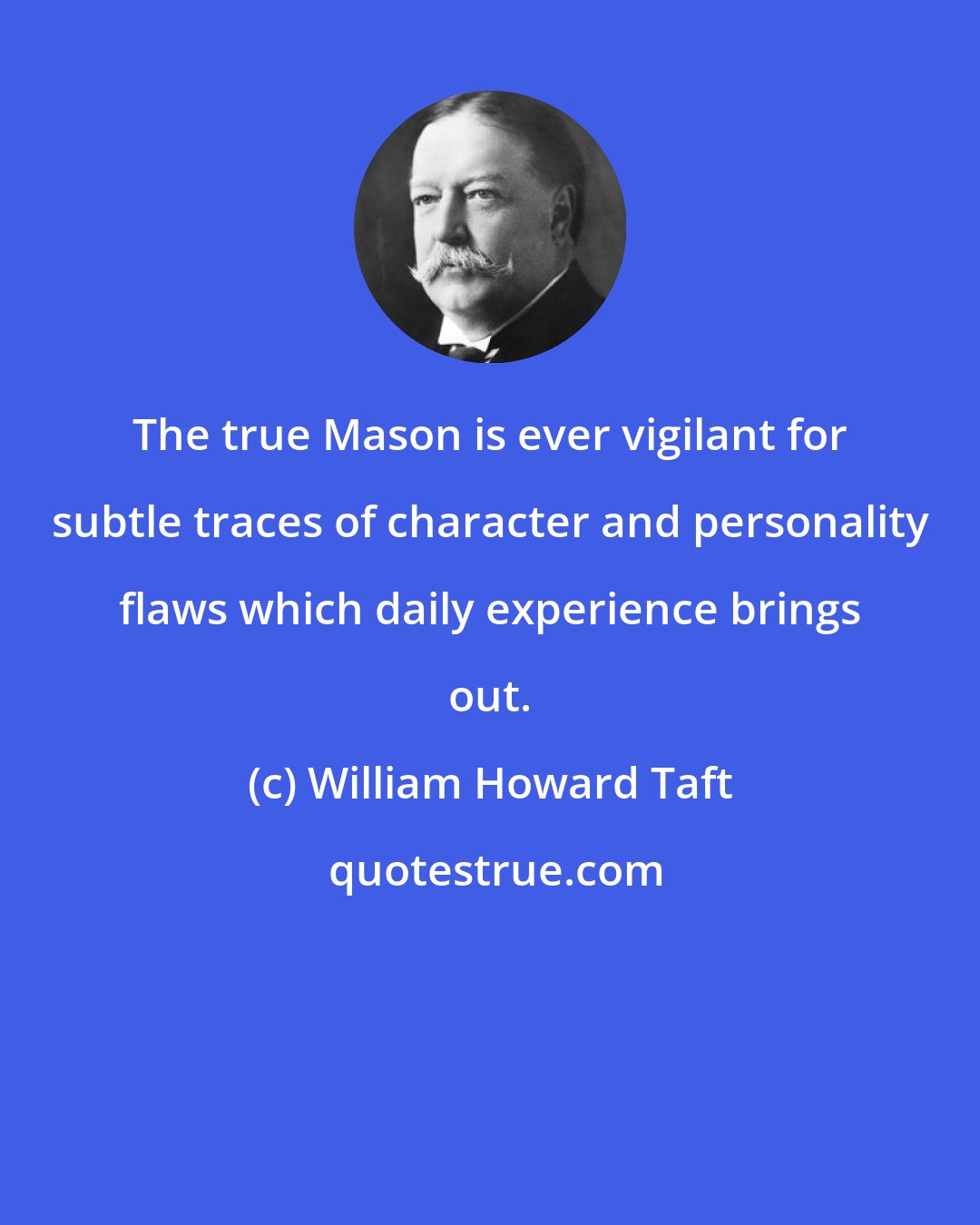 William Howard Taft: The true Mason is ever vigilant for subtle traces of character and personality flaws which daily experience brings out.