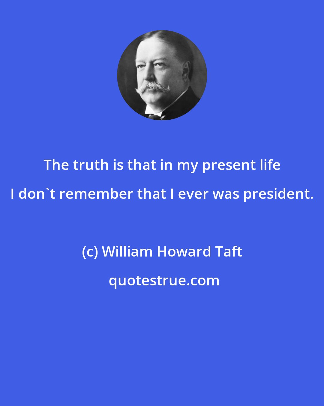 William Howard Taft: The truth is that in my present life I don't remember that I ever was president.