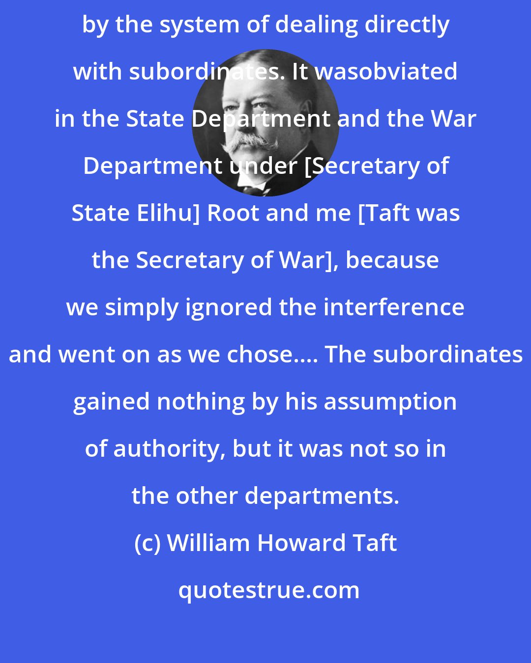 William Howard Taft: The truth is, the whole administration under Roosevelt was demoralized by the system of dealing directly with subordinates. It wasobviated in the State Department and the War Department under [Secretary of State Elihu] Root and me [Taft was the Secretary of War], because we simply ignored the interference and went on as we chose.... The subordinates gained nothing by his assumption of authority, but it was not so in the other departments.