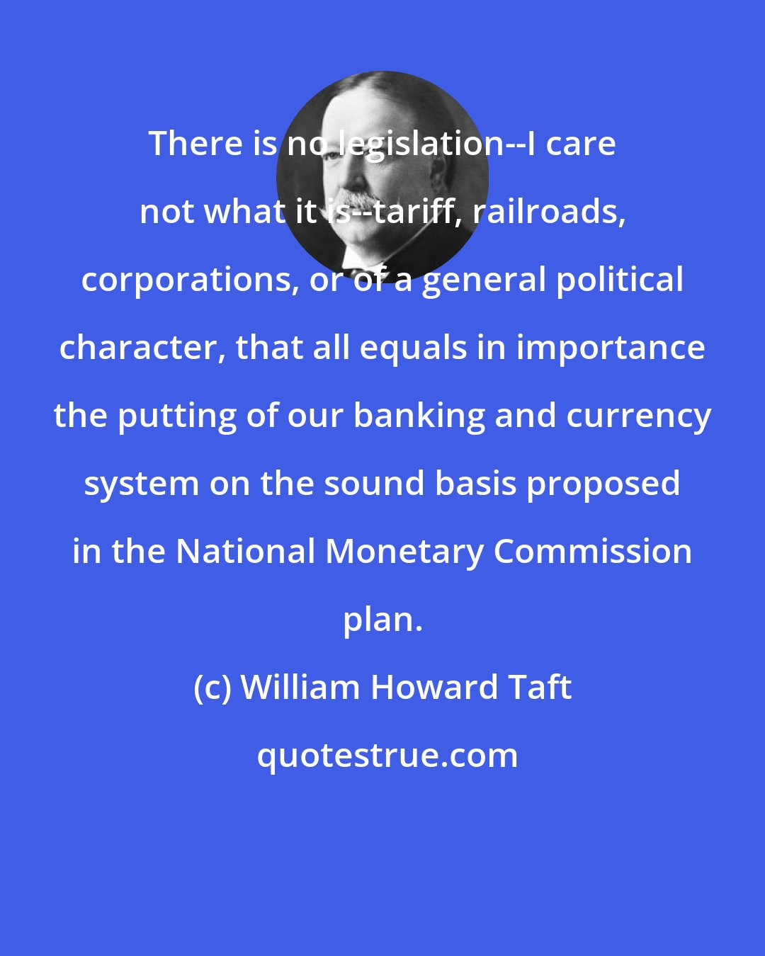 William Howard Taft: There is no legislation--I care not what it is--tariff, railroads, corporations, or of a general political character, that all equals in importance the putting of our banking and currency system on the sound basis proposed in the National Monetary Commission plan.