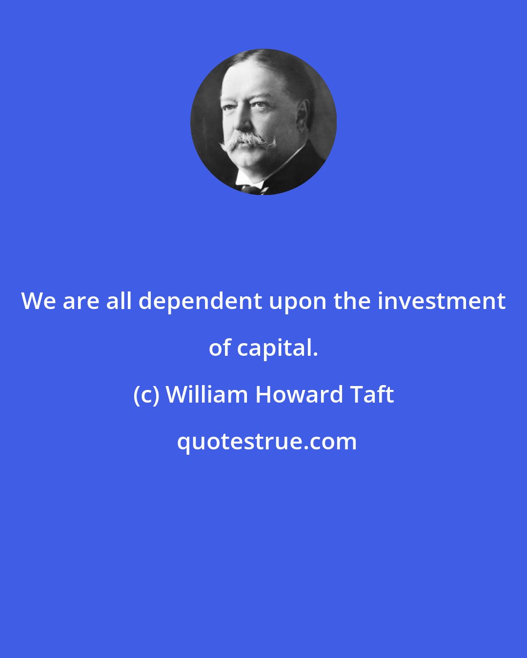 William Howard Taft: We are all dependent upon the investment of capital.