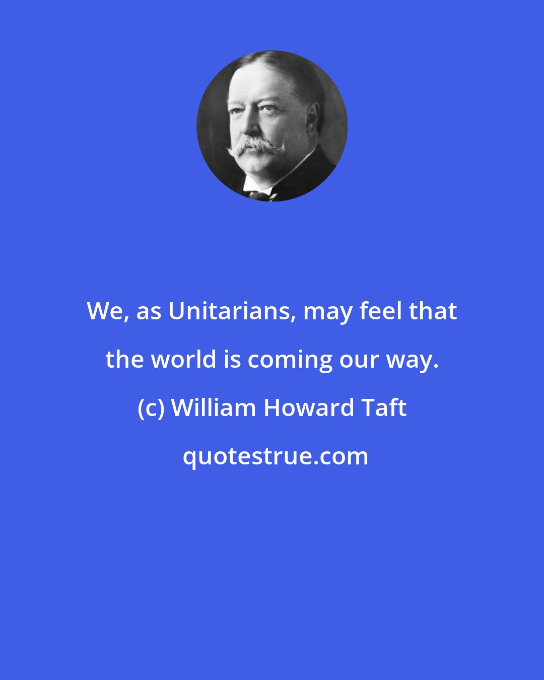 William Howard Taft: We, as Unitarians, may feel that the world is coming our way.