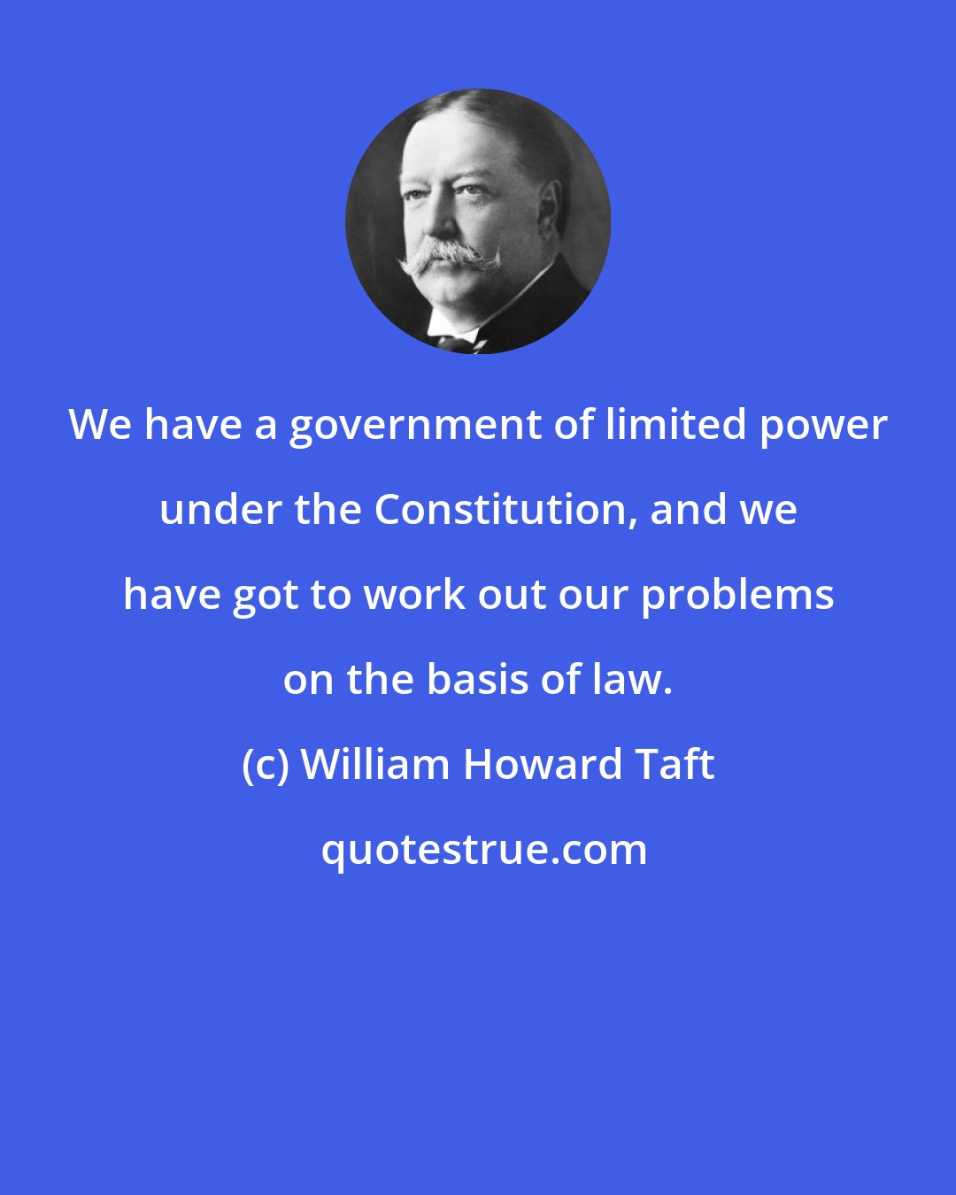 William Howard Taft: We have a government of limited power under the Constitution, and we have got to work out our problems on the basis of law.