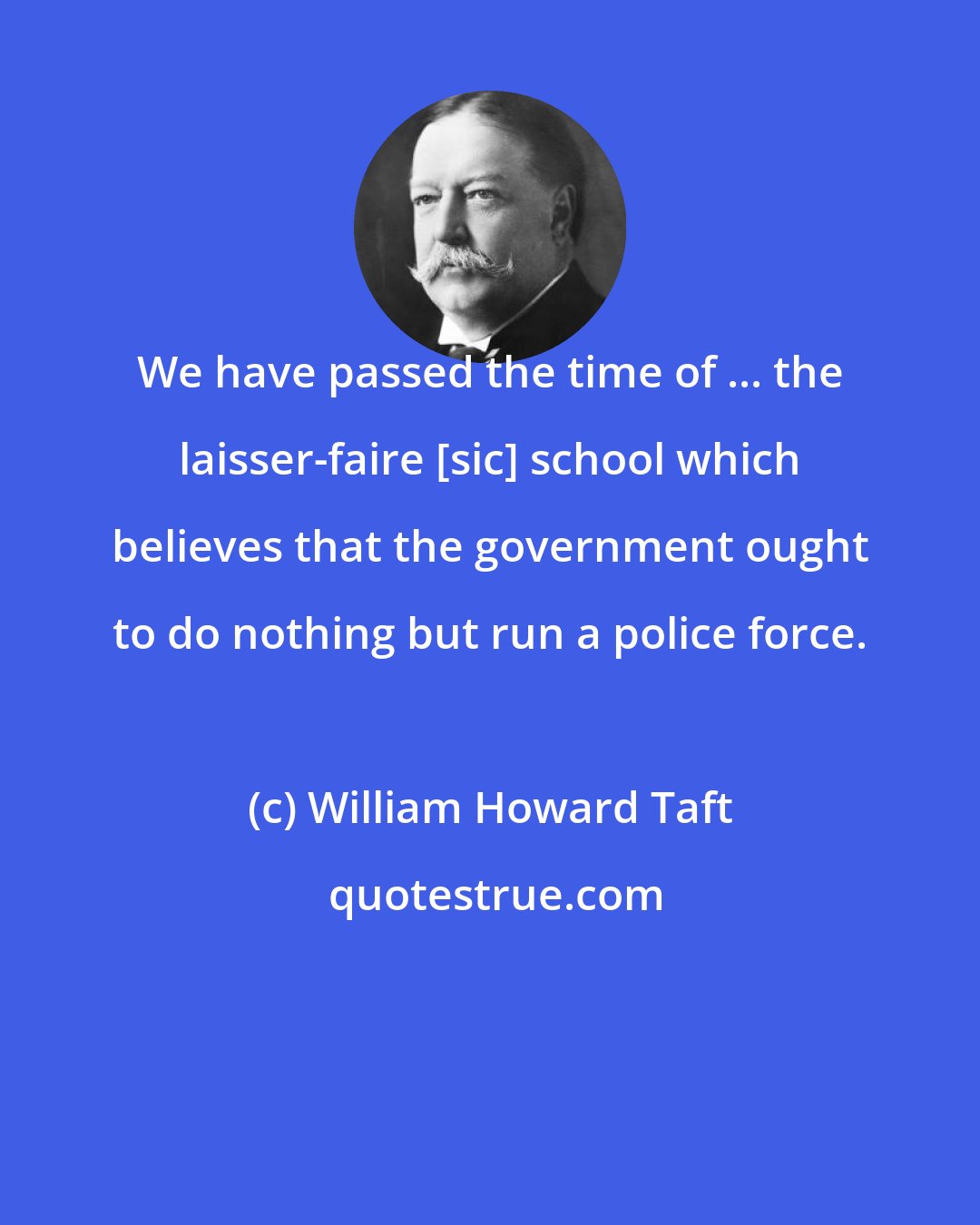 William Howard Taft: We have passed the time of ... the laisser-faire [sic] school which believes that the government ought to do nothing but run a police force.