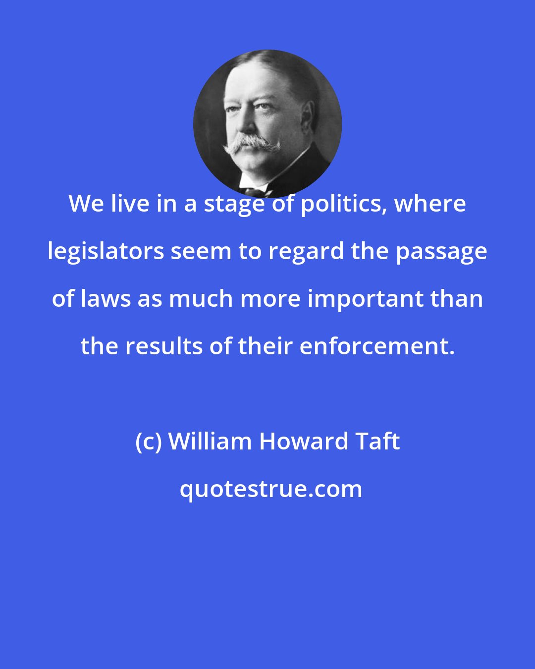 William Howard Taft: We live in a stage of politics, where legislators seem to regard the passage of laws as much more important than the results of their enforcement.