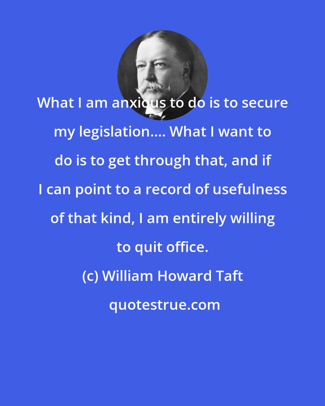 William Howard Taft: What I am anxious to do is to secure my legislation.... What I want to do is to get through that, and if I can point to a record of usefulness of that kind, I am entirely willing to quit office.