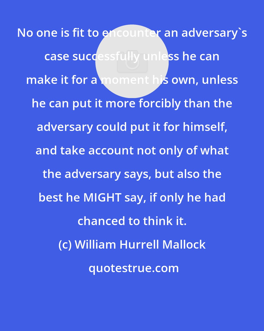 William Hurrell Mallock: No one is fit to encounter an adversary's case successfully unless he can make it for a moment his own, unless he can put it more forcibly than the adversary could put it for himself, and take account not only of what the adversary says, but also the best he MIGHT say, if only he had chanced to think it.