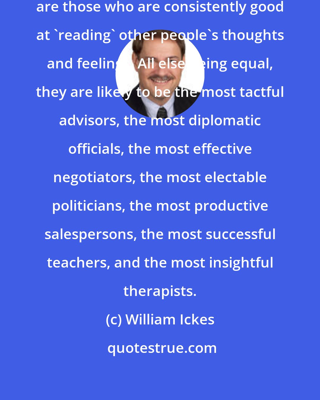 William Ickes: Empathically accurate perceivers are those who are consistently good at 'reading' other people's thoughts and feelings. All else being equal, they are likely to be the most tactful advisors, the most diplomatic officials, the most effective negotiators, the most electable politicians, the most productive salespersons, the most successful teachers, and the most insightful therapists.