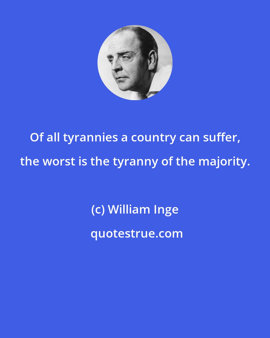 William Inge: Of all tyrannies a country can suffer, the worst is the tyranny of the majority.