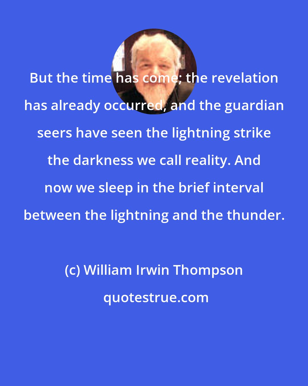 William Irwin Thompson: But the time has come; the revelation has already occurred, and the guardian seers have seen the lightning strike the darkness we call reality. And now we sleep in the brief interval between the lightning and the thunder.