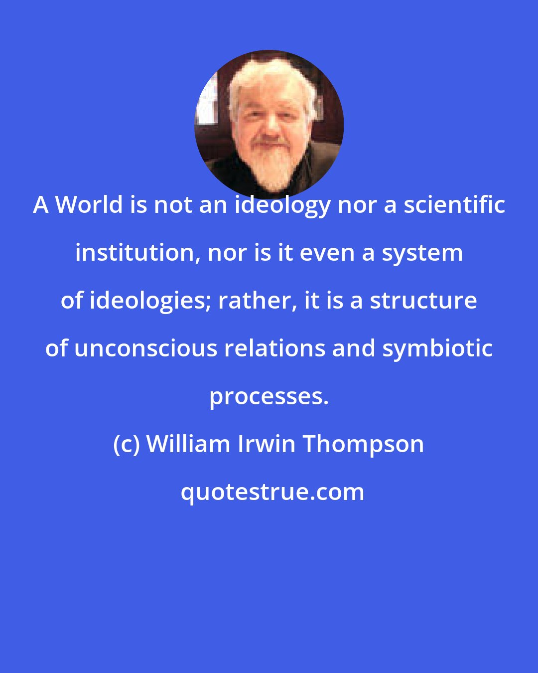 William Irwin Thompson: A World is not an ideology nor a scientific institution, nor is it even a system of ideologies; rather, it is a structure of unconscious relations and symbiotic processes.